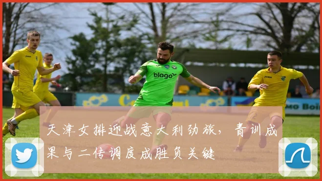 天津女排迎战意大利劲旅，青训成果与二传调度成胜负关键 - 百度体育推荐