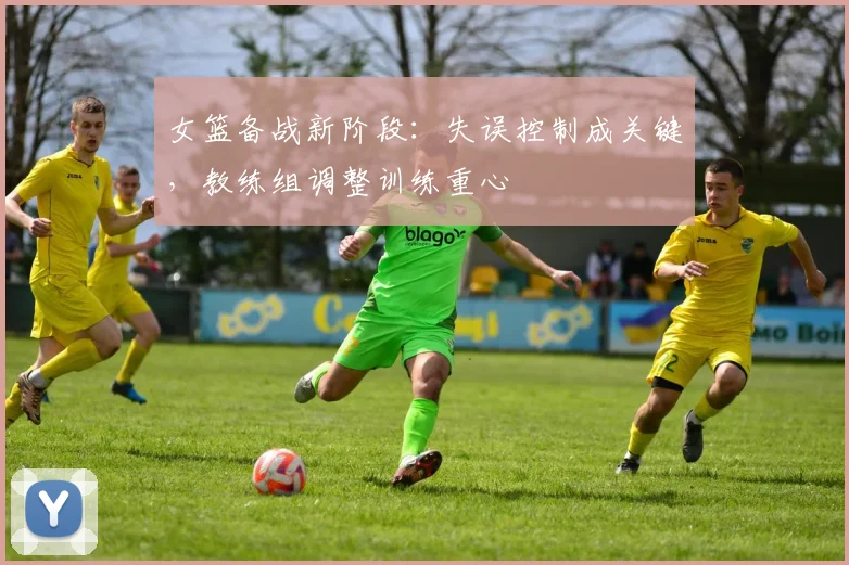 女篮备战新阶段：失误控制成关键，教练组调整训练重心 - 百度体育资讯