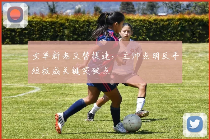 女单新老交替提速，主帅点明反手短板成关键突破点 - 百度体育推荐