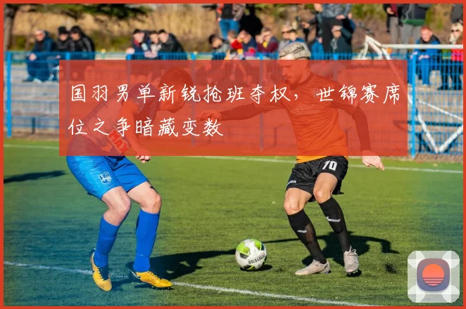 国羽男单新锐抢班夺权,世锦赛席位之争暗藏变数 - 百度体育推荐