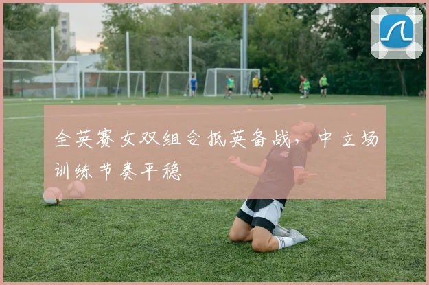 全英赛女双组合抵英备战，中立场训练节奏平稳 - 百度体育推荐