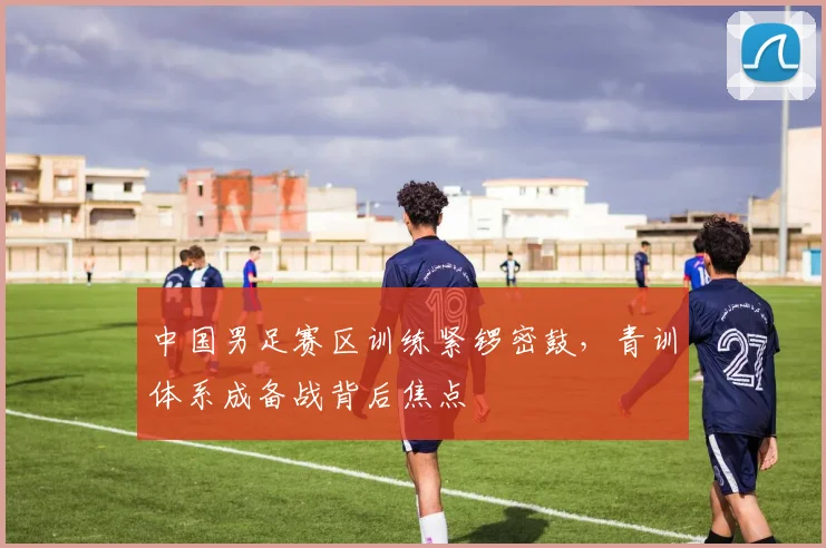 中国男足赛区训练紧锣密鼓，青训体系成备战背后焦点 - 百度体育推荐