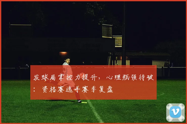 发球局掌控力提升，心理瓶颈待破：资格赛选手赛季复盘 - 百度体育推荐