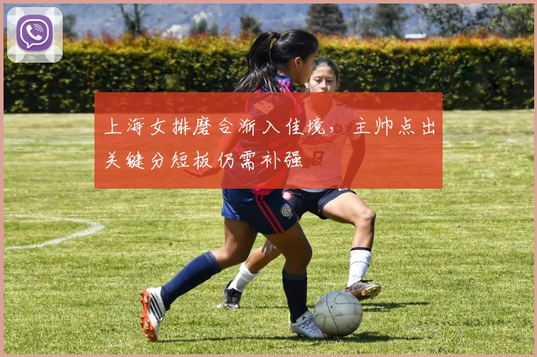 上海女排磨合渐入佳境，主帅点出关键分短板仍需补强 - 百度体育推荐