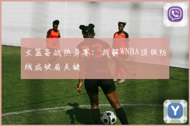 女篮备战热身赛：拆解WNBA顶级防线成破局关键 - 百度体育资讯