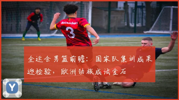 全运会男篮前瞻:国家队集训成果迎检验,欧洲劲旅成试金石 - 百度体育推荐