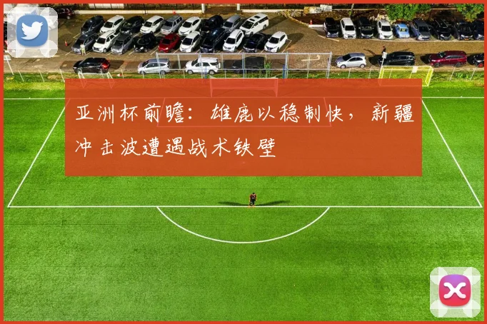 亚洲杯前瞻：雄鹿以稳制快，新疆冲击波遭遇战术铁壁 - 百度体育推荐