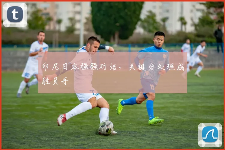 印尼日本强强对话，关键分处理成胜负手 - 百度体育推荐