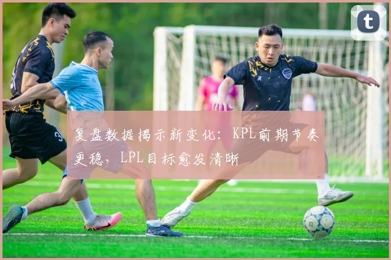 复盘数据揭示新变化：KPL前期节奏更稳，LPL目标愈发清晰 - 百度体育推荐