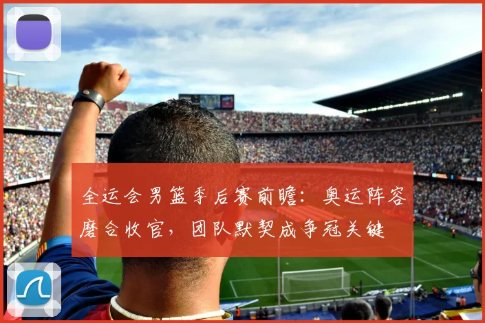 全运会男篮季后赛前瞻：奥运阵容磨合收官，团队默契成争冠关键 - 百度体育推荐