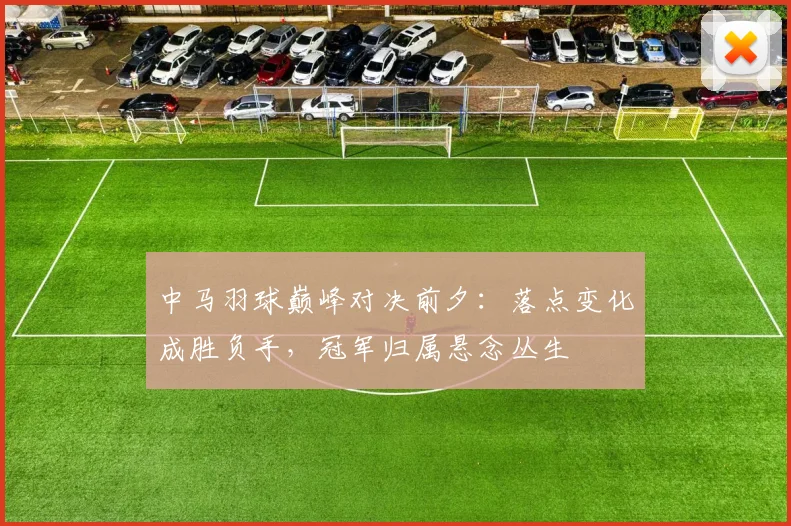 中马羽球巅峰对决前夕：落点变化成胜负手，冠军归属悬念丛生 - 百度体育推荐