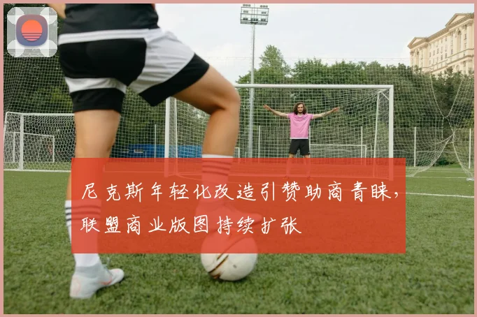 尼克斯年轻化改造引赞助商青睐，联盟商业版图持续扩张 - 百度体育资讯