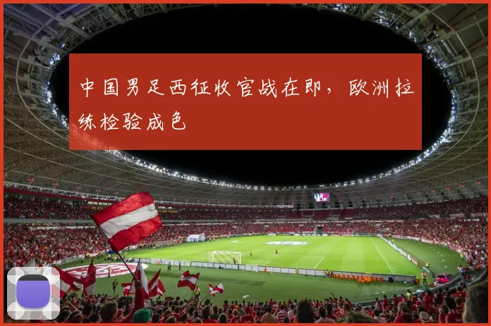 中国男足西征收官战在即，欧洲拉练检验成色 - 百度体育推荐
