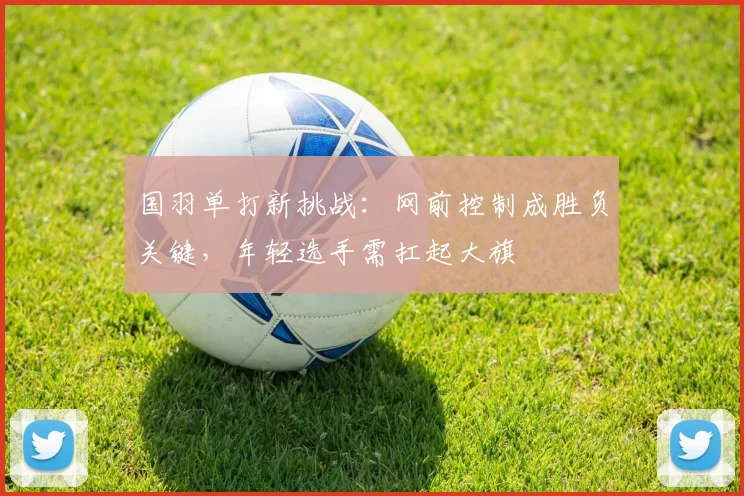 国羽单打新挑战：网前控制成胜负关键，年轻选手需扛起大旗 - 百度体育推荐