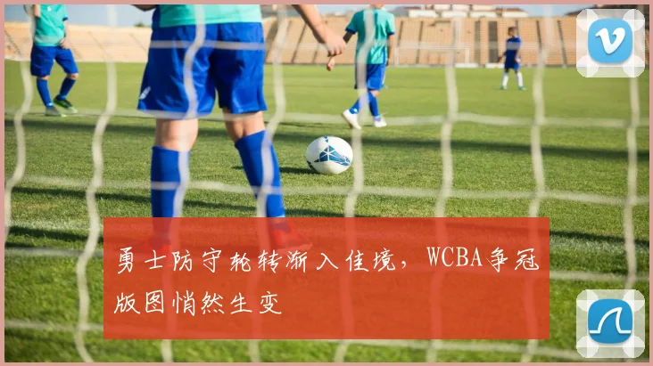 勇士防守轮转渐入佳境，WCBA争冠版图悄然生变 - 百度体育推荐