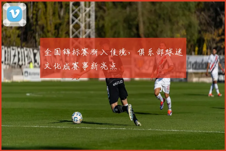 全国锦标赛渐入佳境，俱乐部球迷文化成赛事新亮点 - 百度体育推荐