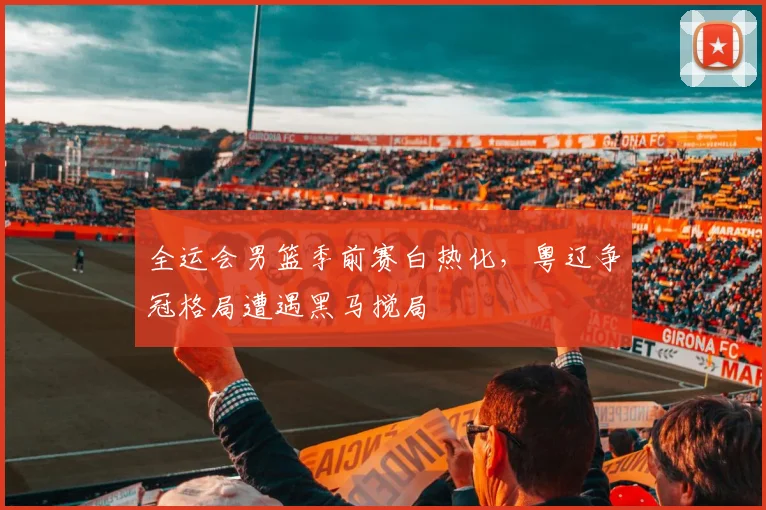 全运会男篮季前赛白热化，粤辽争冠格局遭遇黑马搅局 - 百度体育推荐