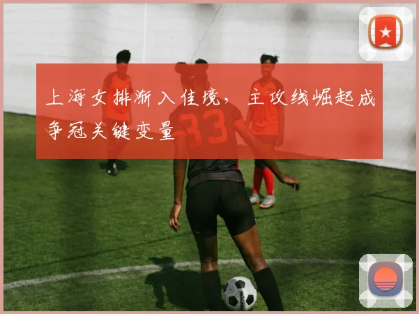 上海女排渐入佳境，主攻线崛起成争冠关键变量 - 百度体育推荐