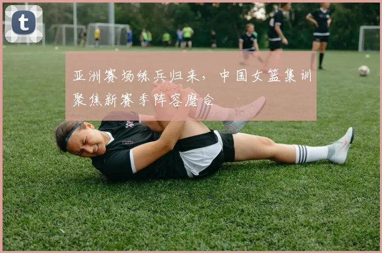 亚洲赛场练兵归来，中国女篮集训聚焦新赛季阵容磨合 - 百度体育推荐