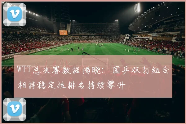 WTT总决赛数据揭晓：国乒双打组合相持稳定性排名持续攀升 - 百度体育图集