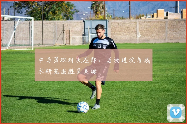 中马男双对决在即，后场进攻与战术研究成胜负关键 - 百度体育推荐