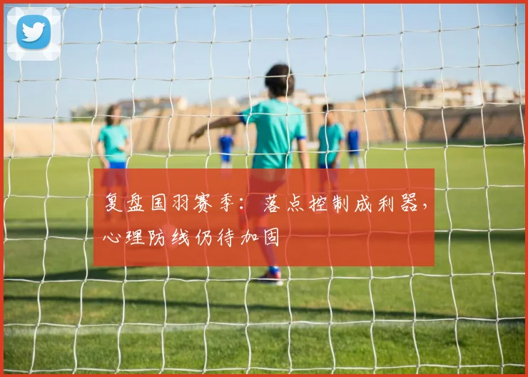复盘国羽赛季：落点控制成利器，心理防线仍待加固 - 百度体育推荐