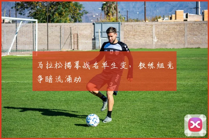 马拉松揭幕战名单生变，教练组竞争暗流涌动 - 百度体育推荐